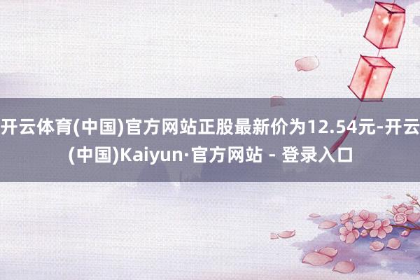 开云体育(中国)官方网站正股最新价为12.54元-开云(中国)Kaiyun·官方网站 - 登录入口