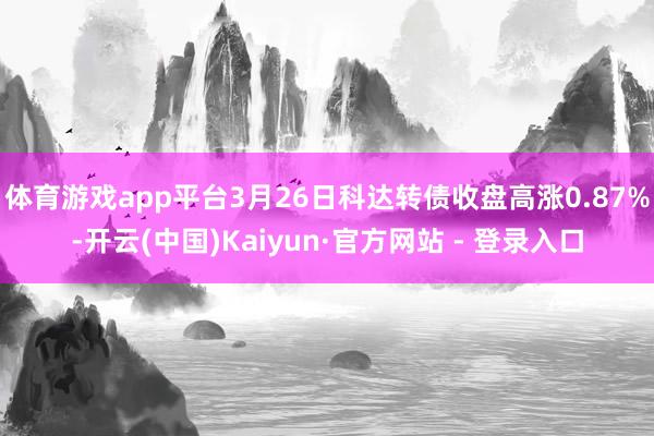 体育游戏app平台3月26日科达转债收盘高涨0.87%-开云(中国)Kaiyun·官方网站 - 登录入口