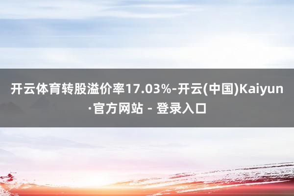 开云体育转股溢价率17.03%-开云(中国)Kaiyun·官方网站 - 登录入口