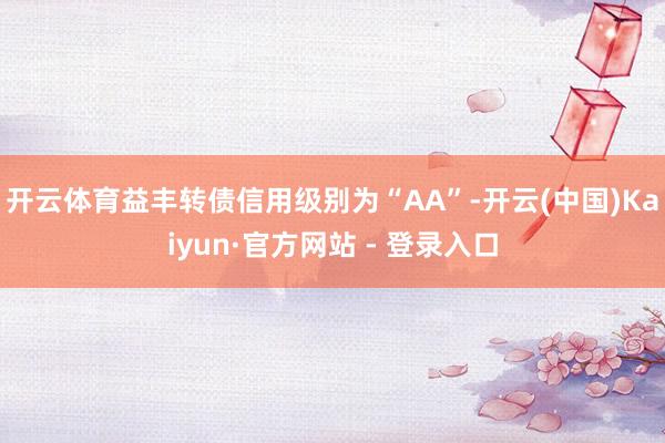 开云体育益丰转债信用级别为“AA”-开云(中国)Kaiyun·官方网站 - 登录入口