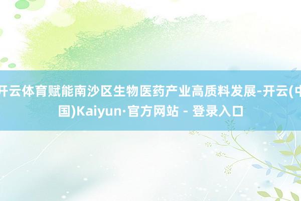 开云体育赋能南沙区生物医药产业高质料发展-开云(中国)Kaiyun·官方网站 - 登录入口