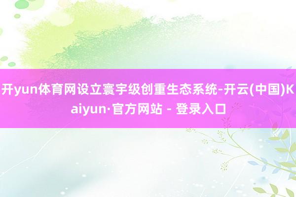 开yun体育网设立寰宇级创重生态系统-开云(中国)Kaiyun·官方网站 - 登录入口