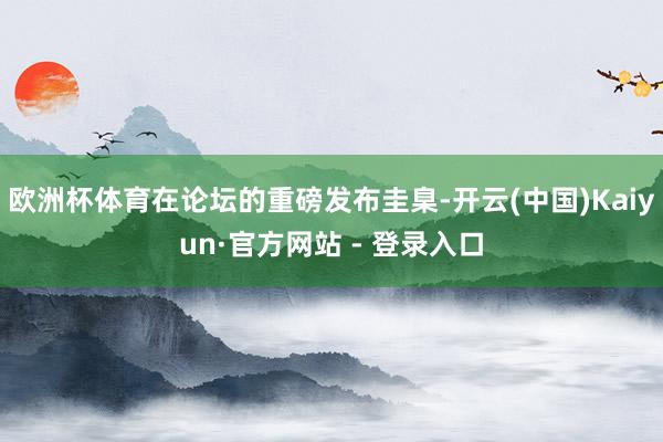 欧洲杯体育在论坛的重磅发布圭臬-开云(中国)Kaiyun·官方网站 - 登录入口