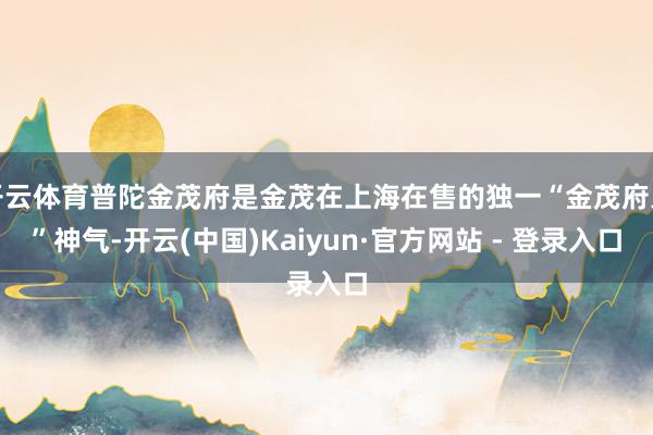 开云体育普陀金茂府是金茂在上海在售的独一“金茂府系”神气-开云(中国)Kaiyun·官方网站 - 登录入口