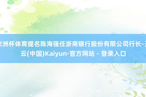 欧洲杯体育提名陈海强任浙商银行股份有限公司行长-开云(中国)Kaiyun·官方网站 - 登录入口