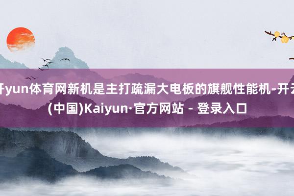 开yun体育网新机是主打疏漏大电板的旗舰性能机-开云(中国)Kaiyun·官方网站 - 登录入口