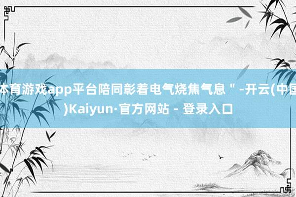 体育游戏app平台陪同彰着电气烧焦气息＂-开云(中国)Kaiyun·官方网站 - 登录入口