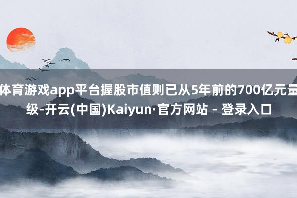 体育游戏app平台握股市值则已从5年前的700亿元量级-开云(中国)Kaiyun·官方网站 - 登录入口