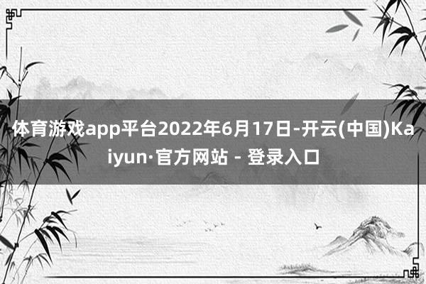 体育游戏app平台2022年6月17日-开云(中国)Kaiyun·官方网站 - 登录入口
