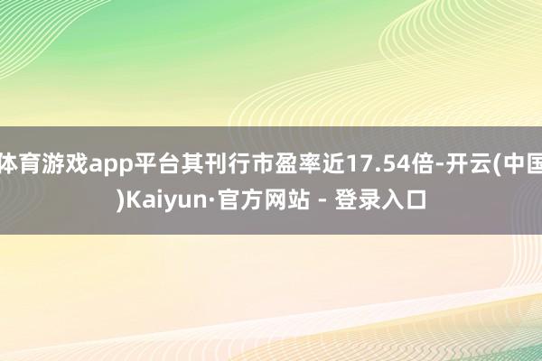 体育游戏app平台其刊行市盈率近17.54倍-开云(中国)Kaiyun·官方网站 - 登录入口