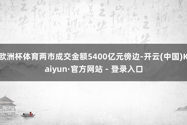 欧洲杯体育两市成交金额5400亿元傍边-开云(中国)Kaiyun·官方网站 - 登录入口