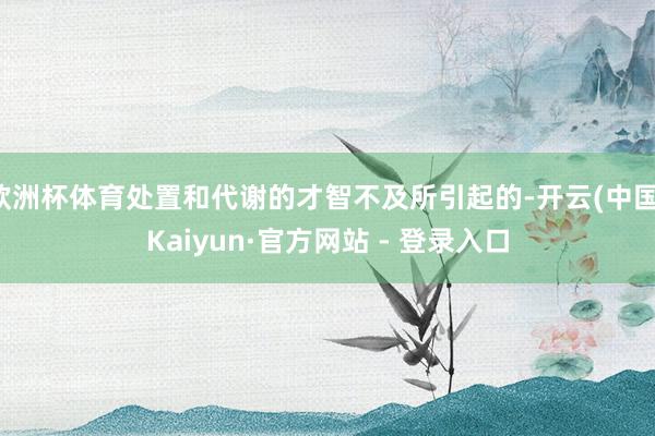 欧洲杯体育处置和代谢的才智不及所引起的-开云(中国)Kaiyun·官方网站 - 登录入口