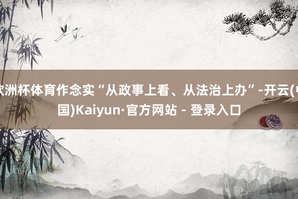 欧洲杯体育作念实“从政事上看、从法治上办”-开云(中国)Kaiyun·官方网站 - 登录入口