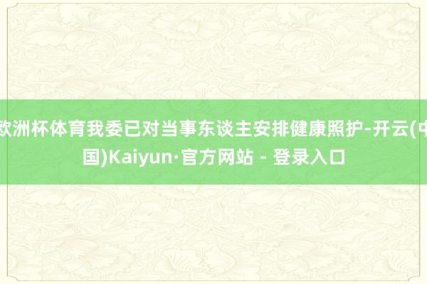 欧洲杯体育我委已对当事东谈主安排健康照护-开云(中国)Kaiyun·官方网站 - 登录入口