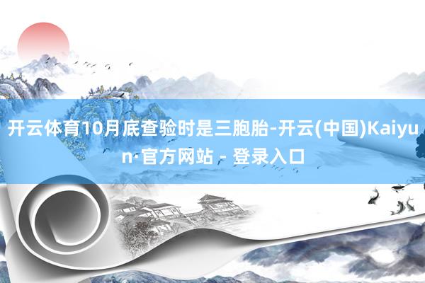 开云体育10月底查验时是三胞胎-开云(中国)Kaiyun·官方网站 - 登录入口