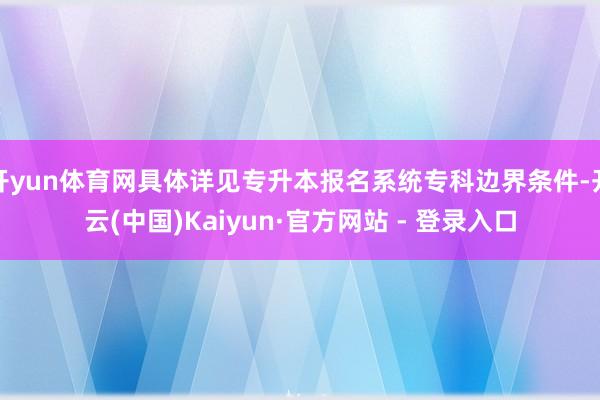 开yun体育网具体详见专升本报名系统专科边界条件-开云(中国)Kaiyun·官方网站 - 登录入口