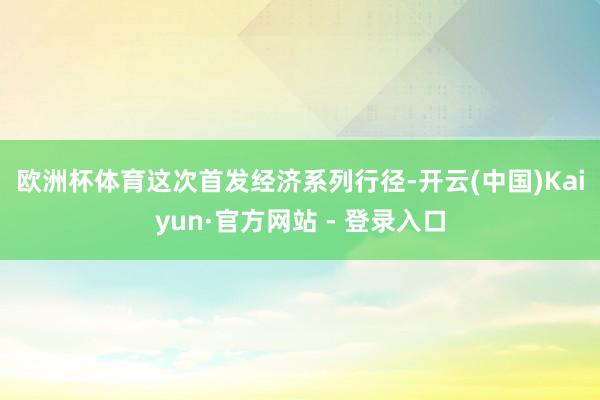 欧洲杯体育　　这次首发经济系列行径-开云(中国)Kaiyun·官方网站 - 登录入口