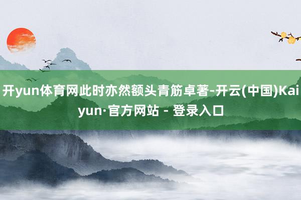 开yun体育网此时亦然额头青筋卓著-开云(中国)Kaiyun·官方网站 - 登录入口