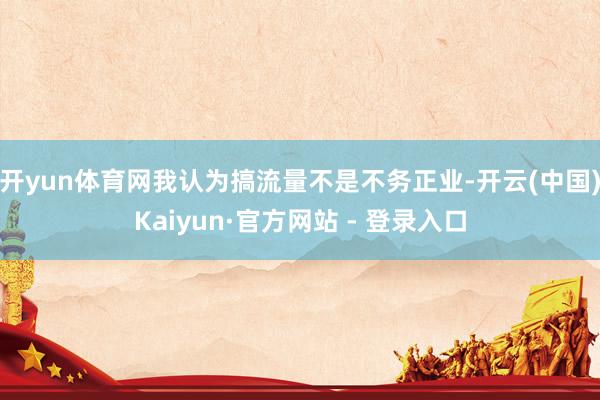 开yun体育网我认为搞流量不是不务正业-开云(中国)Kaiyun·官方网站 - 登录入口
