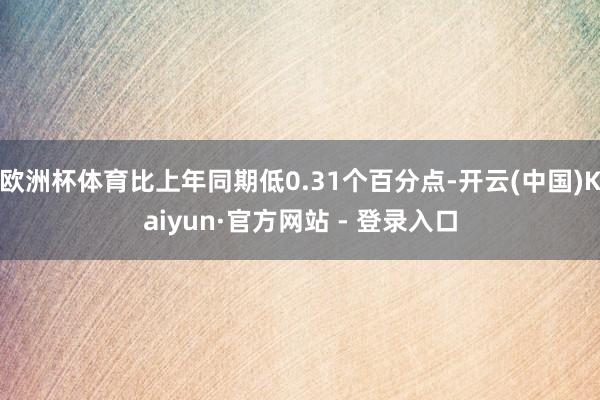 欧洲杯体育比上年同期低0.31个百分点-开云(中国)Kaiyun·官方网站 - 登录入口