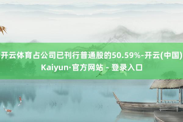 开云体育占公司已刊行普通股的50.59%-开云(中国)Kaiyun·官方网站 - 登录入口