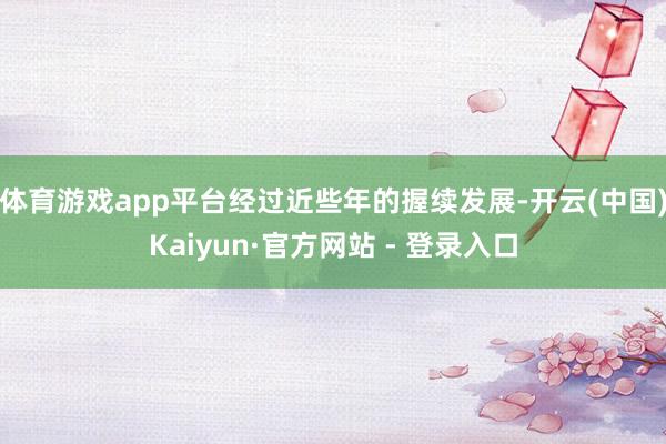 体育游戏app平台经过近些年的握续发展-开云(中国)Kaiyun·官方网站 - 登录入口
