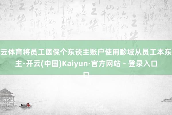 开云体育将员工医保个东谈主账户使用畛域从员工本东谈主-开云(中国)Kaiyun·官方网站 - 登录入口