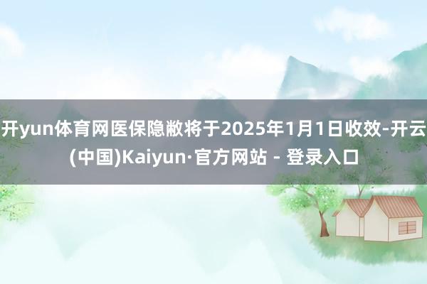 开yun体育网医保隐敝将于2025年1月1日收效-开云(中国)Kaiyun·官方网站 - 登录入口