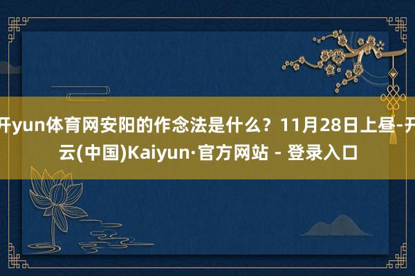 开yun体育网安阳的作念法是什么？11月28日上昼-开云(中国)Kaiyun·官方网站 - 登录入口