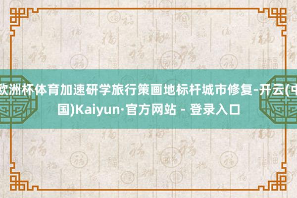欧洲杯体育加速研学旅行策画地标杆城市修复-开云(中国)Kaiyun·官方网站 - 登录入口