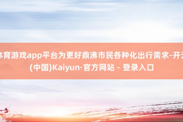 体育游戏app平台为更好鼎沸市民各种化出行需求-开云(中国)Kaiyun·官方网站 - 登录入口