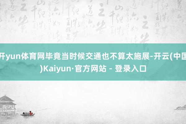 开yun体育网毕竟当时候交通也不算太施展-开云(中国)Kaiyun·官方网站 - 登录入口