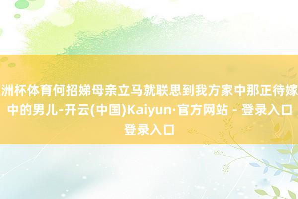 欧洲杯体育何招娣母亲立马就联思到我方家中那正待嫁闺中的男儿-开云(中国)Kaiyun·官方网站 - 登录入口
