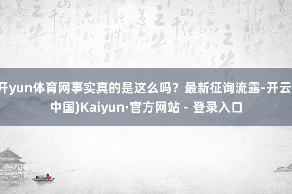 开yun体育网事实真的是这么吗？最新征询流露-开云(中国)Kaiyun·官方网站 - 登录入口