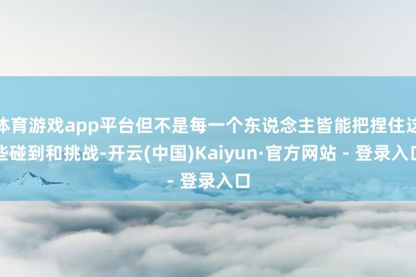 体育游戏app平台但不是每一个东说念主皆能把捏住这些碰到和挑战-开云(中国)Kaiyun·官方网站 - 登录入口