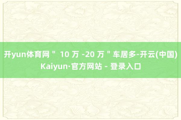 开yun体育网＂ 10 万 -20 万＂车居多-开云(中国)Kaiyun·官方网站 - 登录入口