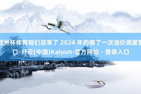 欧洲杯体育咱们迎来了 2024 年的临了一次油价调度窗口-开云(中国)Kaiyun·官方网站 - 登录入口