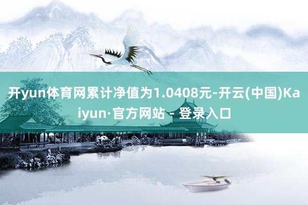 开yun体育网累计净值为1.0408元-开云(中国)Kaiyun·官方网站 - 登录入口