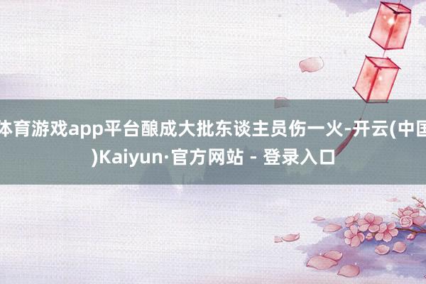 体育游戏app平台酿成大批东谈主员伤一火-开云(中国)Kaiyun·官方网站 - 登录入口
