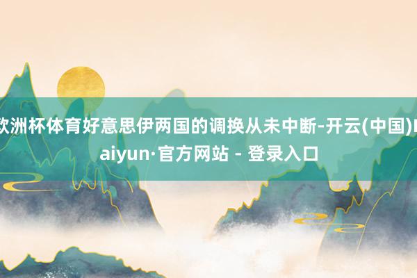 欧洲杯体育好意思伊两国的调换从未中断-开云(中国)Kaiyun·官方网站 - 登录入口