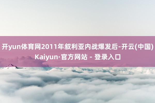 开yun体育网2011年叙利亚内战爆发后-开云(中国)Kaiyun·官方网站 - 登录入口
