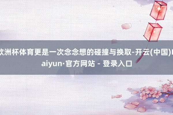 欧洲杯体育更是一次念念想的碰撞与换取-开云(中国)Kaiyun·官方网站 - 登录入口