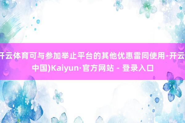 开云体育可与参加举止平台的其他优惠雷同使用-开云(中国)Kaiyun·官方网站 - 登录入口