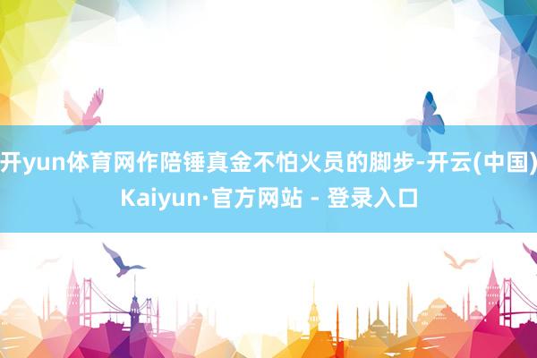 开yun体育网作陪锤真金不怕火员的脚步-开云(中国)Kaiyun·官方网站 - 登录入口
