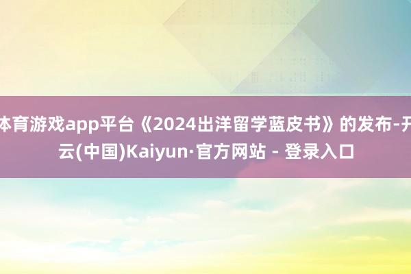 体育游戏app平台《2024出洋留学蓝皮书》的发布-开云(中国)Kaiyun·官方网站 - 登录入口