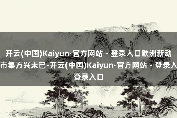 开云(中国)Kaiyun·官方网站 - 登录入口欧洲新动力市集方兴未已-开云(中国)Kaiyun·官方网站 - 登录入口
