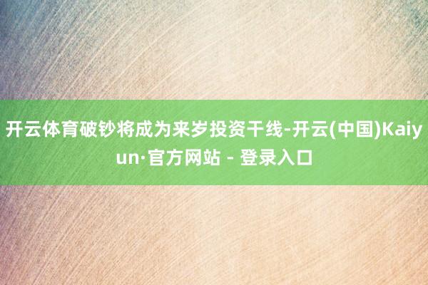 开云体育破钞将成为来岁投资干线-开云(中国)Kaiyun·官方网站 - 登录入口
