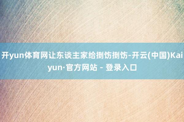 开yun体育网让东谈主家给捯饬捯饬-开云(中国)Kaiyun·官方网站 - 登录入口