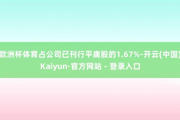 欧洲杯体育占公司已刊行平庸股的1.67%-开云(中国)Kaiyun·官方网站 - 登录入口