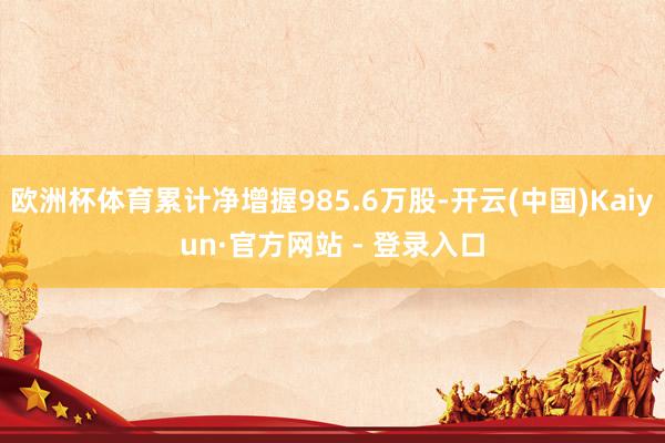 欧洲杯体育累计净增握985.6万股-开云(中国)Kaiyun·官方网站 - 登录入口